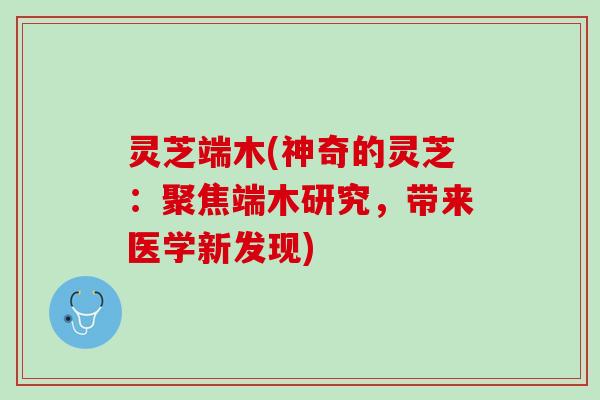 灵芝端木(神奇的灵芝：聚焦端木研究，带来医学新发现)