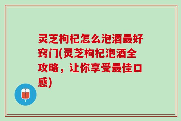 灵芝枸杞怎么泡酒最好窍门(灵芝枸杞泡酒全攻略，让你享受最佳口感)