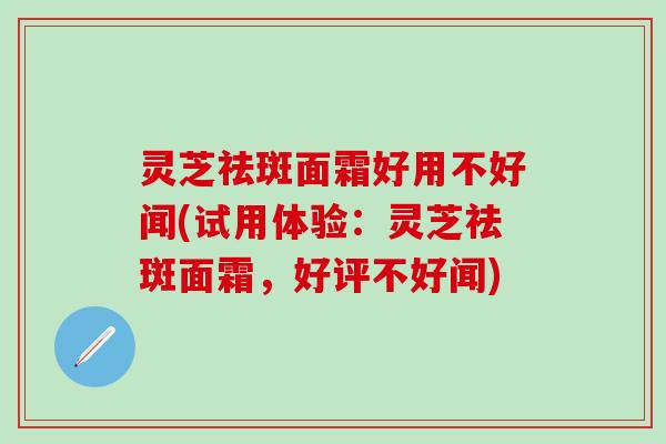 灵芝祛斑面霜好用不好闻(试用体验：灵芝祛斑面霜，好评不好闻)
