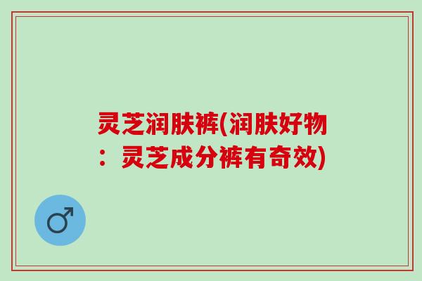 灵芝润肤裤(润肤好物：灵芝成分裤有奇效)