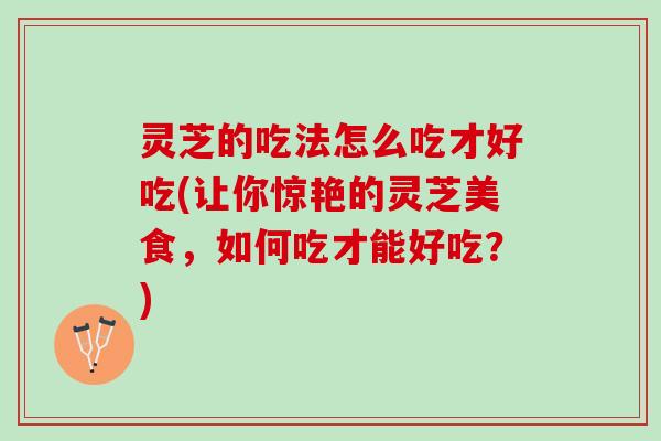 灵芝的吃法怎么吃才好吃(让你惊艳的灵芝美食，如何吃才能好吃？)