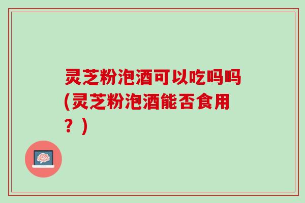 灵芝粉泡酒可以吃吗吗(灵芝粉泡酒能否食用？)