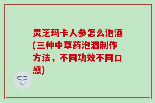灵芝玛卡人参怎么泡酒(三种中草药泡酒制作方法,不同功效不同口感) 灵芝玛卡人参怎么泡酒(三种中草药泡酒制作方法,不同功效不同口感)
