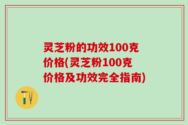 灵芝粉的功效100克价格(灵芝粉100克价格及功效完全指南)