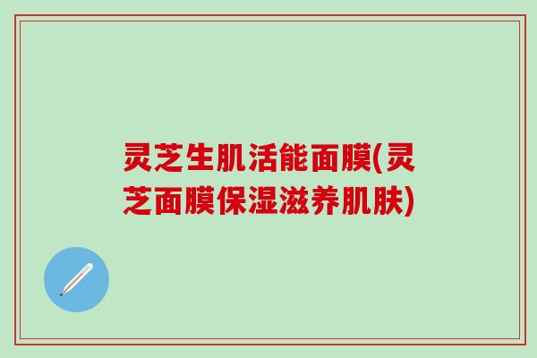 灵芝生肌活能面膜(灵芝面膜保湿滋养肌肤)