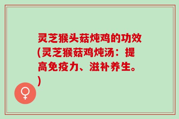 灵芝猴头菇炖鸡的功效(灵芝猴菇鸡炖汤：提高免疫力、滋补养生。)