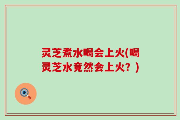 灵芝煮水喝会上火(喝灵芝水竟然会上火？)