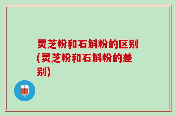 灵芝粉和石斛粉的区别(灵芝粉和石斛粉的差别)