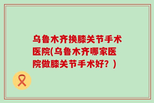 乌鲁木齐换膝关节手术医院(乌鲁木齐哪家医院做膝关节手术好？)