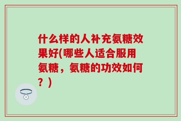 什么样的人补充氨糖效果好(哪些人适合服用氨糖，氨糖的功效如何？)