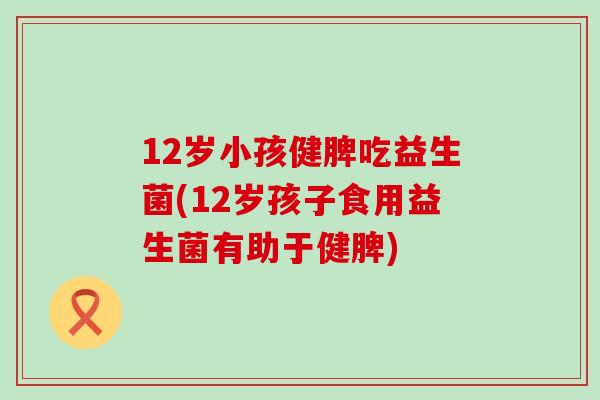 12岁小孩健脾吃益生菌(12岁孩子食用益生菌有助于健脾)