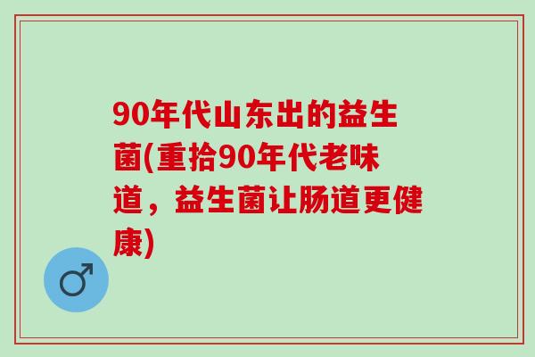90年代山东出的益生菌(重拾90年代老味道，益生菌让肠道更健康)