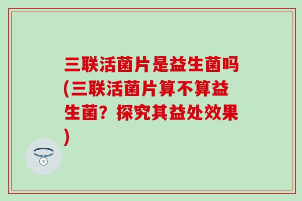 三联活菌片是益生菌吗(三联活菌片算不算益生菌?探究其益处效果) 三联活菌片是益生菌吗(三联活菌片算不算益生菌?探究其益处效果)
