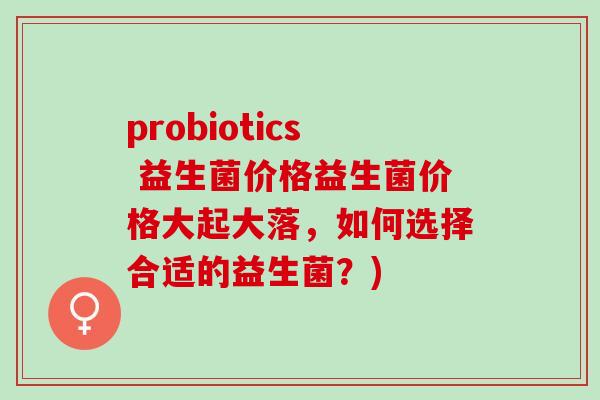 probiotics 益生菌价格益生菌价格大起大落，如何选择合适的益生菌？)