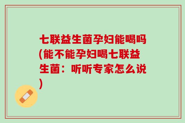 七联益生菌孕妇能喝吗(能不能孕妇喝七联益生菌：听听专家怎么说)