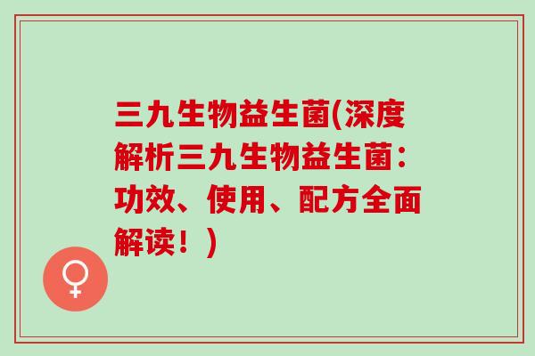 三九生物益生菌(深度解析三九生物益生菌：功效、使用、配方全面解读！)