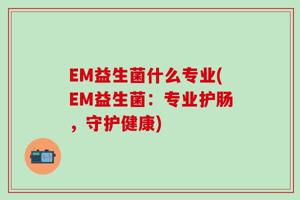 EM益生菌什么专业(EM益生菌：专业护肠，守护健康)