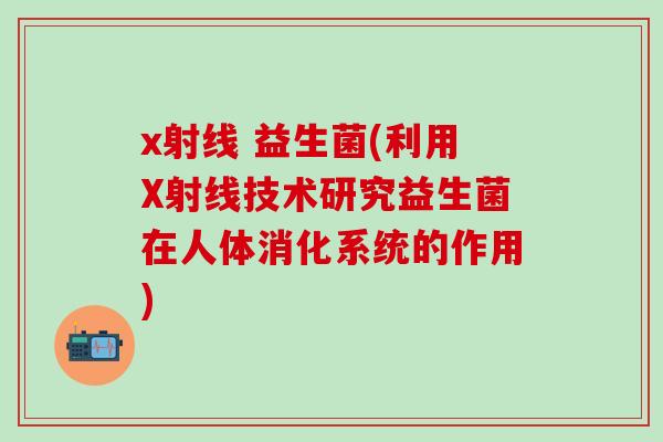 x射线 益生菌(利用X射线技术研究益生菌在人体消化系统的作用)
