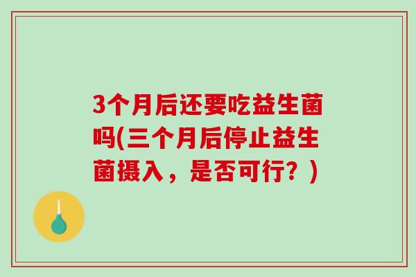 3个月后还要吃益生菌吗(三个月后停止益生菌摄入，是否可行？)