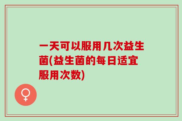 一天可以服用几次益生菌(益生菌的每日适宜服用次数)