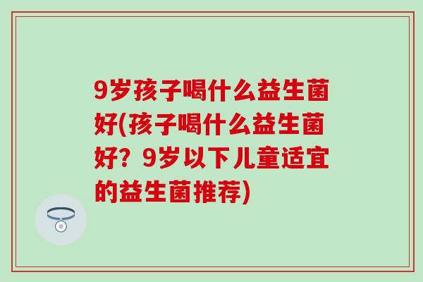 9岁孩子喝什么益生菌好(孩子喝什么益生菌好？9岁以下儿童适宜的益生菌推荐)