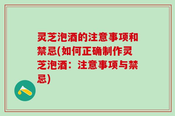 灵芝泡酒的注意事项和禁忌(如何正确制作灵芝泡酒：注意事项与禁忌)