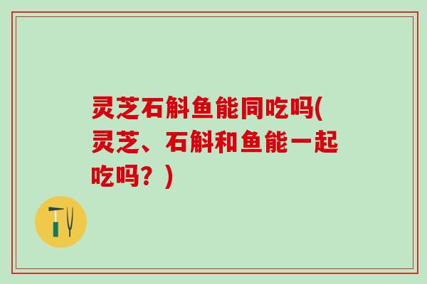 灵芝石斛鱼能同吃吗(灵芝、石斛和鱼能一起吃吗？)