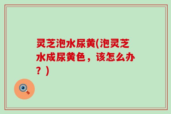 灵芝泡水尿黄(泡灵芝水成尿黄色，该怎么办？)