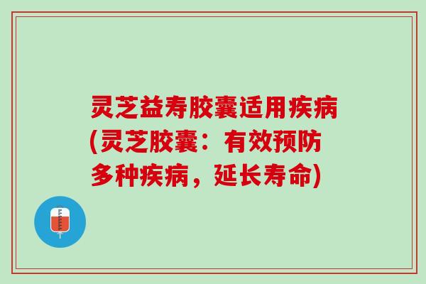 灵芝益寿胶囊适用疾病(灵芝胶囊：有效预防多种疾病，延长寿命)