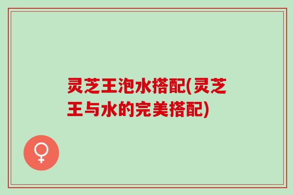 灵芝王泡水搭配(灵芝王与水的完美搭配)