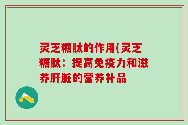灵芝糖肽的作用(灵芝糖肽：提高免疫力和滋养肝脏的营养补品