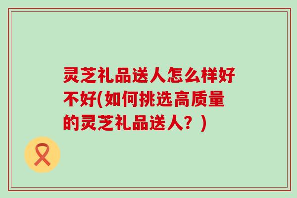 灵芝礼品送人怎么样好不好(如何挑选高质量的灵芝礼品送人？)