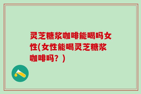 灵芝糖浆咖啡能喝吗女性(女性能喝灵芝糖浆咖啡吗？)
