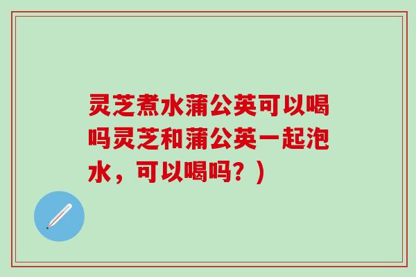 灵芝煮水蒲公英可以喝吗灵芝和蒲公英一起泡水，可以喝吗？)