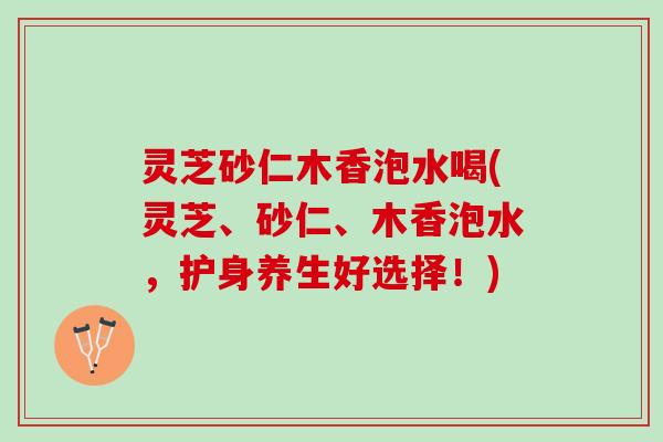 灵芝砂仁木香泡水喝(灵芝、砂仁、木香泡水，护身养生好选择！)