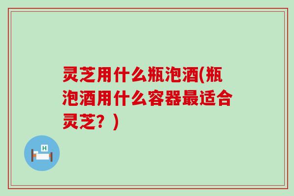 灵芝用什么瓶泡酒(瓶泡酒用什么容器最适合灵芝？)