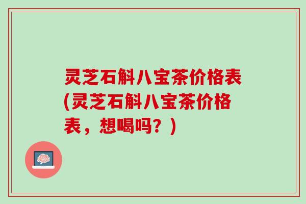 灵芝石斛八宝茶价格表(灵芝石斛八宝茶价格表，想喝吗？)