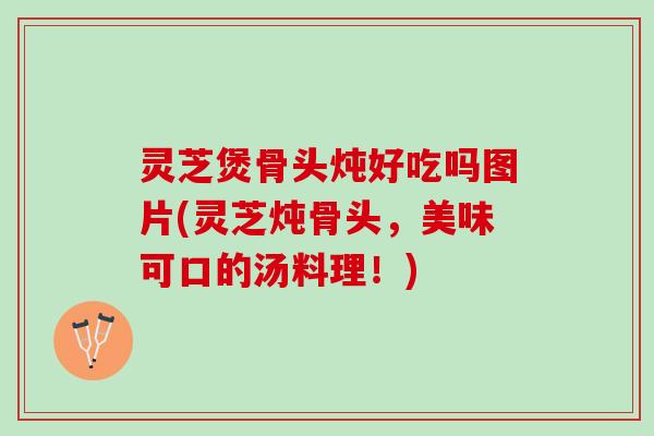 灵芝煲骨头炖好吃吗图片(灵芝炖骨头，美味可口的汤料理！)