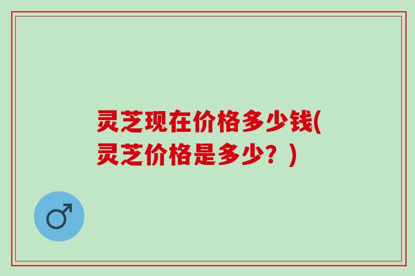 灵芝现在价格多少钱(灵芝价格是多少？)