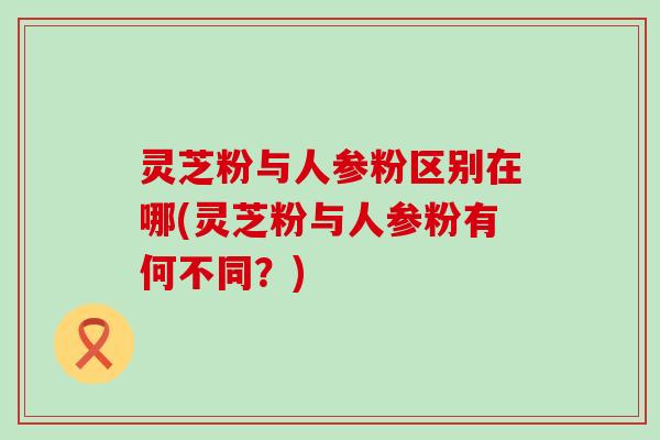 灵芝粉与人参粉区别在哪(灵芝粉与人参粉有何不同？)