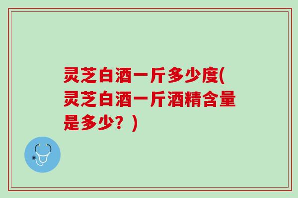 灵芝白酒一斤多少度(灵芝白酒一斤酒精含量是多少？)