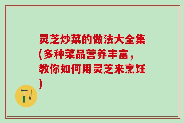 灵芝炒菜的做法大全集(多种菜品营养丰富，教你如何用灵芝来烹饪)