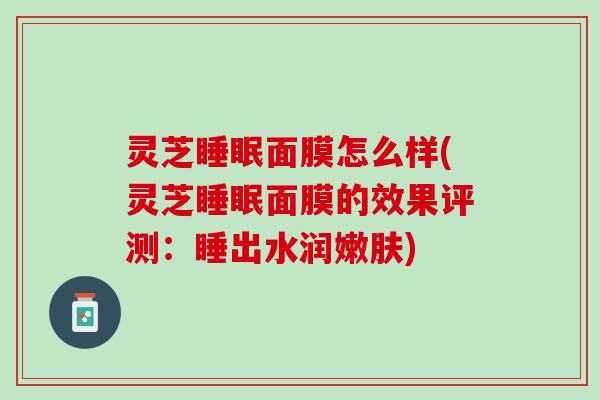 灵芝睡眠面膜怎么样(灵芝睡眠面膜的效果评测：睡出水润嫩肤)