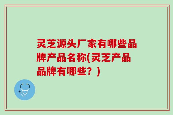 灵芝源头厂家有哪些品牌产品名称(灵芝产品品牌有哪些？)