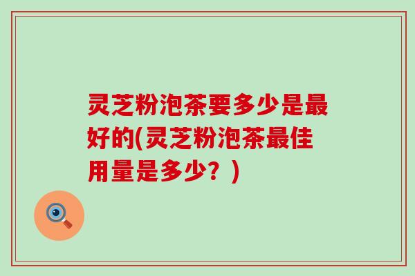 灵芝粉泡茶要多少是最好的(灵芝粉泡茶最佳用量是多少？)