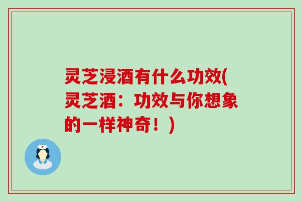 灵芝浸酒有什么功效(灵芝酒：功效与你想象的一样神奇！)