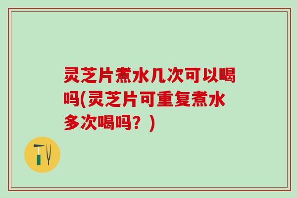 灵芝片煮水几次可以喝吗(灵芝片可重复煮水多次喝吗？)