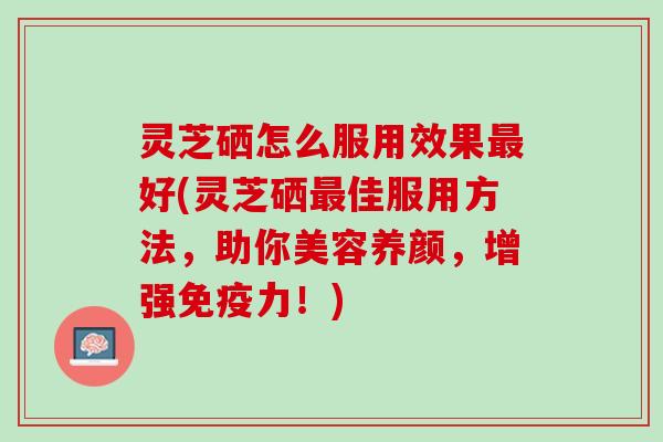 灵芝硒怎么服用效果最好(灵芝硒最佳服用方法，助你美容养颜，增强免疫力！)