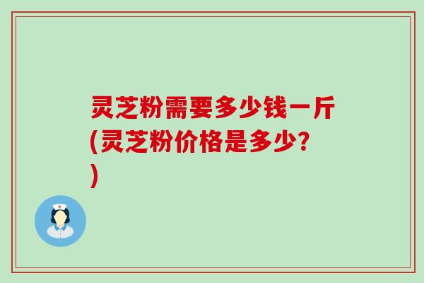 灵芝粉需要多少钱一斤(灵芝粉价格是多少？)