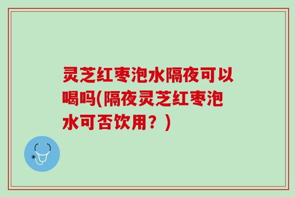 灵芝红枣泡水隔夜可以喝吗(隔夜灵芝红枣泡水可否饮用？)